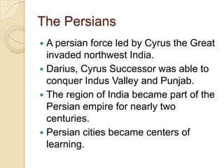 The Persians
 A persian force led by Cyrus the Great
  invaded northwest India.
 Darius, Cyrus Successor was able to
  conquer Indus Valley and Punjab.
 The region of India became part of the
  Persian empire for nearly two
  centuries.
 Persian cities became centers of
  learning.
 