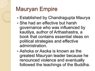 Mauryan Empire
 Established by Chandragupta Maurya
 She had an effective but harsh
  governance who was influenced by
  kautilya, author of Arthashastra, a
  book that contains essential ideas on
  political strategies and effective
  administration.
 Ashoka or Asoka is known as the
  greatest Mauryan leader because he
  renounced violence and eventually
  followed the teachings of the Buddha.
 