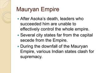 Mauryan Empire
 After Asoka’s death, leaders who
  succeeded him are unable to
  effectively control the whole empire.
 Several city states far from the capital
  secede from the Empire.
 During the downfall of the Mauryan
  Empire, various Indian states clash for
  supremacy.
 