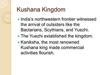 Kushana Kingdom
 India’s northwestern frontier witnessed
  the arrival of outsiders like the
  Bactarians, Scythians, and Yuezhi.
 The Yuezhi extablished the kingdom.
 Kaniksha, the most renowned
  Kushana king made commercial
  activities flourish.
 