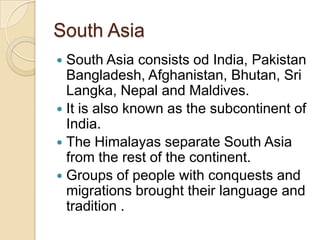 South Asia
 South Asia consists od India, Pakistan
  Bangladesh, Afghanistan, Bhutan, Sri
  Langka, Nepal and Maldives.
 It is also known as the subcontinent of
  India.
 The Himalayas separate South Asia
  from the rest of the continent.
 Groups of people with conquests and
  migrations brought their language and
  tradition .
 