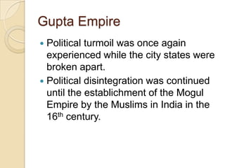 Gupta Empire
 Political turmoil was once again
  experienced while the city states were
  broken apart.
 Political disintegration was continued
  until the establichment of the Mogul
  Empire by the Muslims in India in the
  16th century.
 