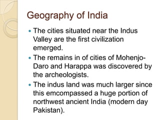 Geography of India
 The cities situated near the Indus
  Valley are the first civilization
  emerged.
 The remains in of cities of Mohenjo-
  Daro and Harappa was discovered by
  the archeologists.
 The indus land was much larger since
  this emcompassed a huge portion of
  northwest ancient India (modern day
  Pakistan).
 