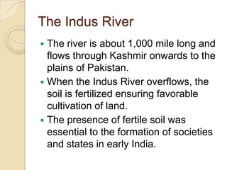 The Indus River
 The river is about 1,000 mile long and
  flows through Kashmir onwards to the
  plains of Pakistan.
 When the Indus River overflows, the
  soil is fertilized ensuring favorable
  cultivation of land.
 The presence of fertile soil was
  essential to the formation of societies
  and states in early India.
 