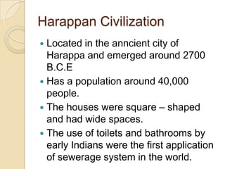 Harappan Civilization
 Located in the anncient city of
  Harappa and emerged around 2700
  B.C.E
 Has a population around 40,000
  people.
 The houses were square – shaped
  and had wide spaces.
 The use of toilets and bathrooms by
  early Indians were the first application
  of sewerage system in the world.
 