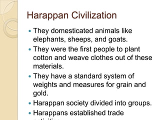 Harappan Civilization
 They domesticated animals like
  elephants, sheeps, and goats.
 They were the first people to plant
  cotton and weave clothes out of these
  materials.
 They have a standard system of
  weights and measures for grain and
  gold.
 Harappan society divided into groups.
 Harappans established trade
 