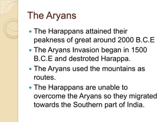 The Aryans
 The Harappans attained their
  peakness of great around 2000 B.C.E
 The Aryans Invasion began in 1500
  B.C.E and destroted Harappa.
 The Aryans used the mountains as
  routes.
 The Harappans are unable to
  overcome the Aryans so they migrated
  towards the Southern part of India.
 