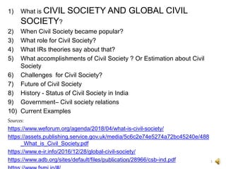 1) What is CIVIL SOCIETY AND GLOBAL CIVIL
SOCIETY?
2) When Civil Society became popular?
3) What role for Civil Society?
4) What IRs theories say about that?
5) What accomplishments of Civil Society ? Or Estimation about Civil
Society
6) Challenges for Civil Society?
7) Future of Civil Society
8) History - Status of Civil Society in India
9) Government– Civil society relations
10) Current Examples
Sources:
https://www.weforum.org/agenda/2018/04/what-is-civil-society/
https://assets.publishing.service.gov.uk/media/5c6c2e74e5274a72bc45240e/488
_What_is_Civil_Society.pdf
https://www.e-ir.info/2016/12/28/global-civil-society/
https://www.adb.org/sites/default/files/publication/28966/csb-ind.pdf 1
Dr. S. Venkata Krishnan
 