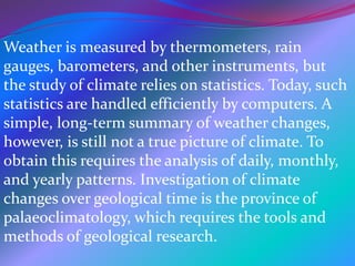 Weather is measured by thermometers, rain
gauges, barometers, and other instruments, but
the study of climate relies on statistics. Today, such
statistics are handled efficiently by computers. A
simple, long-term summary of weather changes,
however, is still not a true picture of climate. To
obtain this requires the analysis of daily, monthly,
and yearly patterns. Investigation of climate
changes over geological time is the province of
palaeoclimatology, which requires the tools and
methods of geological research.
 