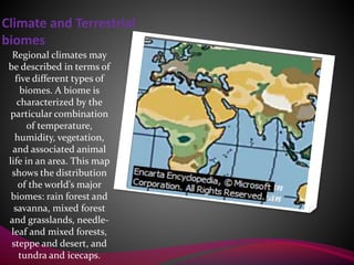 Climate and Terrestrial
biomes
Regional climates may
be described in terms of
five different types of
biomes. A biome is
characterized by the
particular combination
of temperature,
humidity, vegetation,
and associated animal
life in an area. This map
shows the distribution
of the world’s major
biomes: rain forest and
savanna, mixed forest
and grasslands, needle-
leaf and mixed forests,
steppe and desert, and
tundra and icecaps.
 