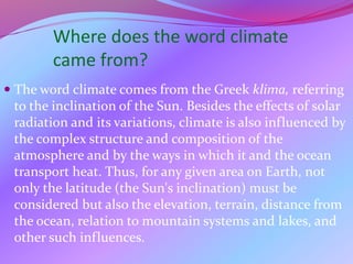 Where does the word climate
came from?
 The word climate comes from the Greek klima, referring
to the inclination of the Sun. Besides the effects of solar
radiation and its variations, climate is also influenced by
the complex structure and composition of the
atmosphere and by the ways in which it and the ocean
transport heat. Thus, for any given area on Earth, not
only the latitude (the Sun's inclination) must be
considered but also the elevation, terrain, distance from
the ocean, relation to mountain systems and lakes, and
other such influences.
 