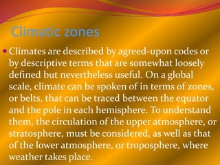Climatic zones
 Climates are described by agreed-upon codes or
by descriptive terms that are somewhat loosely
defined but nevertheless useful. On a global
scale, climate can be spoken of in terms of zones,
or belts, that can be traced between the equator
and the pole in each hemisphere. To understand
them, the circulation of the upper atmosphere, or
stratosphere, must be considered, as well as that
of the lower atmosphere, or troposphere, where
weather takes place.
 