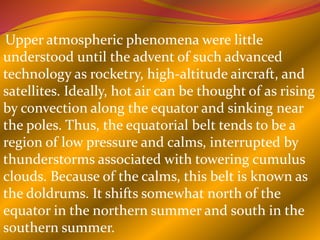 Upper atmospheric phenomena were little
understood until the advent of such advanced
technology as rocketry, high-altitude aircraft, and
satellites. Ideally, hot air can be thought of as rising
by convection along the equator and sinking near
the poles. Thus, the equatorial belt tends to be a
region of low pressure and calms, interrupted by
thunderstorms associated with towering cumulus
clouds. Because of the calms, this belt is known as
the doldrums. It shifts somewhat north of the
equator in the northern summer and south in the
southern summer.
 