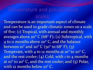 Temperature and precipitation
scales.
 Temperature is an important aspect of climate
and can be used to grade climatic zones on a scale
of five: (1) Tropical, with annual and monthly
averages above 20° C (68° F); (2) Subtropical, with
4 to 11 months above 20° C, and the balance
between 10° and 20° C (50° to 68° F); (3)
Temperate, with 4 to 12 months at 10° to 20° C,
and the rest cooler; (4) Cold, with 1 to 4 months
at 10° to 20° C, and the rest cooler; and (5) Polar,
with 12 months below 10° C.
 