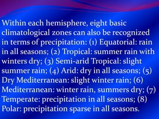Within each hemisphere, eight basic
climatological zones can also be recognized
in terms of precipitation: (1) Equatorial: rain
in all seasons; (2) Tropical: summer rain with
winters dry; (3) Semi-arid Tropical: slight
summer rain; (4) Arid: dry in all seasons; (5)
Dry Mediterranean: slight winter rain; (6)
Mediterranean: winter rain, summers dry; (7)
Temperate: precipitation in all seasons; (8)
Polar: precipitation sparse in all seasons.
 