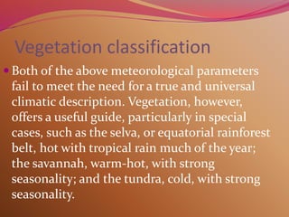 Vegetation classification
 Both of the above meteorological parameters
fail to meet the need for a true and universal
climatic description. Vegetation, however,
offers a useful guide, particularly in special
cases, such as the selva, or equatorial rainforest
belt, hot with tropical rain much of the year;
the savannah, warm-hot, with strong
seasonality; and the tundra, cold, with strong
seasonality.
 
