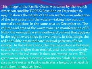 This image of the Pacific Ocean was taken by the French-
American satellite TOPEX/Poseidon on December 18,
1997. It shows the height of the sea surface—an indication
of the heat present in the waters—taking into account
normal conditions in the same area on December 10. The
volume and area of the warm zone is a manifestation of El
Niño, the unusually warm southward current that appears
in the region every three to seven years. In this image, the
red and white areas indicate unusual patterns of heat
storage. In the white zones, the marine surface is between
14 and 32 cm higher than normal, and is correspondingly
warmer; in the red zones it does not surpass 10 cm. The
green areas indicate normal conditions, while the purple
area in the western Pacific indicates a height of at least 18
cm below normal sea level.
 