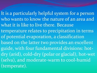 It is a particularly helpful system for a person
who wants to know the nature of an area and
what it is like to live there. Because
temperature relates to precipitation in terms
of potential evaporation, a classification
based on the latter two provides an excellent
guide, with four fundamental divisions: hot-
dry (arid), cold-dry (polar or glacial), hot-wet
(selva), and moderate-warm to cool-humid
(temperate).
 