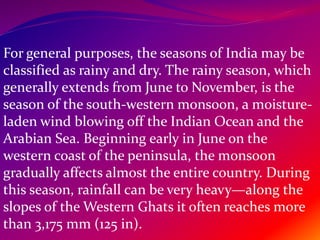 For general purposes, the seasons of India may be
classified as rainy and dry. The rainy season, which
generally extends from June to November, is the
season of the south-western monsoon, a moisture-
laden wind blowing off the Indian Ocean and the
Arabian Sea. Beginning early in June on the
western coast of the peninsula, the monsoon
gradually affects almost the entire country. During
this season, rainfall can be very heavy—along the
slopes of the Western Ghats it often reaches more
than 3,175 mm (125 in).
 