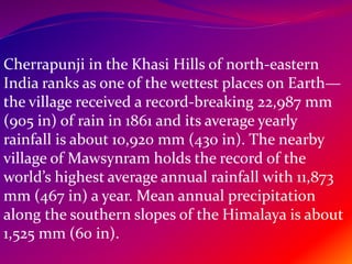 Cherrapunji in the Khasi Hills of north-eastern
India ranks as one of the wettest places on Earth—
the village received a record-breaking 22,987 mm
(905 in) of rain in 1861 and its average yearly
rainfall is about 10,920 mm (430 in). The nearby
village of Mawsynram holds the record of the
world’s highest average annual rainfall with 11,873
mm (467 in) a year. Mean annual precipitation
along the southern slopes of the Himalaya is about
1,525 mm (60 in).
 