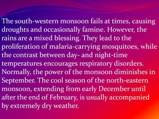 The south-western monsoon fails at times, causing
droughts and occasionally famine. However, the
rains are a mixed blessing. They lead to the
proliferation of malaria-carrying mosquitoes, while
the contrast between day- and night-time
temperatures encourages respiratory disorders.
Normally, the power of the monsoon diminishes in
September. The cool season of the north-eastern
monsoon, extending from early December until
after the end of February, is usually accompanied
by extremely dry weather.
 