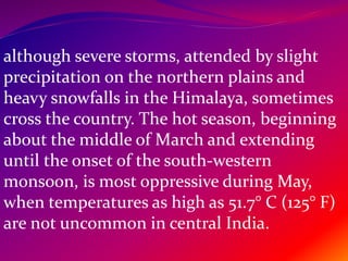 although severe storms, attended by slight
precipitation on the northern plains and
heavy snowfalls in the Himalaya, sometimes
cross the country. The hot season, beginning
about the middle of March and extending
until the onset of the south-western
monsoon, is most oppressive during May,
when temperatures as high as 51.7° C (125° F)
are not uncommon in central India.
 