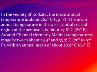 In the vicinity of Kolkata, the mean annual
temperature is about 26.1° C (79° F). The mean
annual temperature in the west-central coastal
region of the peninsula is about 27.8° C (82° F).
Around Chennai (formerly Madras) temperatures
range between about 24.4° and 33.3° C (76° to 92°
F), with an annual mean of about 28.9° C (84° F).
Climate
 