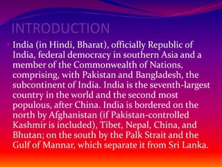 INTRODUCTION
 India (in Hindi, Bharat), officially Republic of
India, federal democracy in southern Asia and a
member of the Commonwealth of Nations,
comprising, with Pakistan and Bangladesh, the
subcontinent of India. India is the seventh-largest
country in the world and the second most
populous, after China. India is bordered on the
north by Afghanistan (if Pakistan-controlled
Kashmir is included), Tibet, Nepal, China, and
Bhutan; on the south by the Palk Strait and the
Gulf of Mannar, which separate it from Sri Lanka.
 