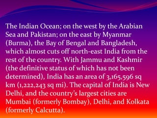 The Indian Ocean; on the west by the Arabian
Sea and Pakistan; on the east by Myanmar
(Burma), the Bay of Bengal and Bangladesh,
which almost cuts off north-east India from the
rest of the country. With Jammu and Kashmir
(the definitive status of which has not been
determined), India has an area of 3,165,596 sq
km (1,222,243 sq mi). The capital of India is New
Delhi, and the country’s largest cities are
Mumbai (formerly Bombay), Delhi, and Kolkata
(formerly Calcutta).
 