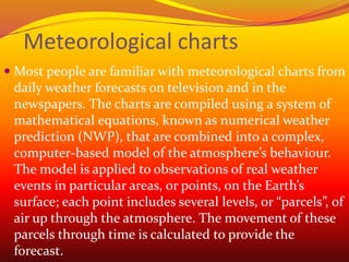 Meteorological charts
 Most people are familiar with meteorological charts from
daily weather forecasts on television and in the
newspapers. The charts are compiled using a system of
mathematical equations, known as numerical weather
prediction (NWP), that are combined into a complex,
computer-based model of the atmosphere’s behaviour.
The model is applied to observations of real weather
events in particular areas, or points, on the Earth’s
surface; each point includes several levels, or “parcels”, of
air up through the atmosphere. The movement of these
parcels through time is calculated to provide the
forecast.
 