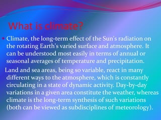 What is climate?
 Climate, the long-term effect of the Sun's radiation on
the rotating Earth's varied surface and atmosphere. It
can be understood most easily in terms of annual or
seasonal averages of temperature and precipitation.
Land and sea areas, being so variable, react in many
different ways to the atmosphere, which is constantly
circulating in a state of dynamic activity. Day-by-day
variations in a given area constitute the weather, whereas
climate is the long-term synthesis of such variations
(both can be viewed as subdisciplines of meteorology).
 