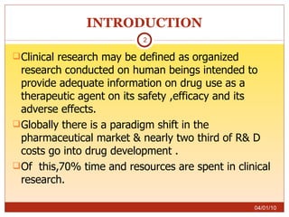 INTRODUCTION Clinical research may be defined as organized research conducted on human beings intended to provide adequate information on drug use as a therapeutic agent on its safety ,efficacy and its adverse effects.  Globally there is a paradigm shift in the pharmaceutical market & nearly two third of R& D costs go into drug development . Of  this,70% time and resources are spent in clinical research. 04/01/10 
