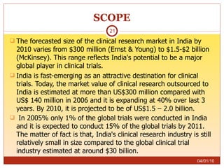 SCOPE The forecasted size of the clinical research market in India by 2010 varies from $300 million (Ernst & Young) to $1.5-$2 billion (McKinsey). This range reflects India's potential to be a major global player in clinical trials.  India is fast-emerging as an attractive destination for clinical trials. Today, the market value of clinical research outsourced to India is estimated at more than US$300 million compared with US$ 140 million in 2006 and it is expanding at 40% over last 3 years. By 2010, it is projected to be of US$1.5 – 2.0 billion. In 2005% only 1% of the global trials were conducted in India and it is expected to conduct 15% of the global trials by 2011. The matter of fact is that, India's clinical research industry is still relatively small in size compared to the global clinical trial industry estimated at around $30 billion.   04/01/10 