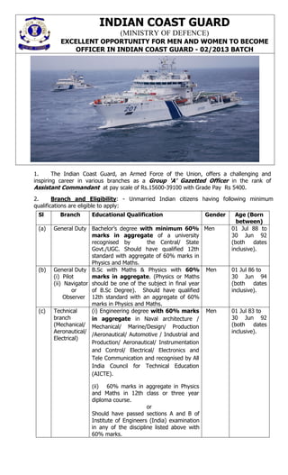 INDIAN COAST GUARD
                               (MINISTRY OF DEFENCE)
         EXCELLENT OPPORTUNITY FOR MEN AND WOMEN TO BECOME
             OFFICER IN INDIAN COAST GUARD - 02/2013 BATCH




1.      The Indian Coast Guard, an Armed Force of the Union, offers a challenging and
inspiring career in various branches as a Group ‘A’ Gazetted Officer in the rank of
Assistant Commandant at pay scale of Rs.15600-39100 with Grade Pay Rs 5400.
2.      Branch and Eligibility: - Unmarried Indian citizens having following minimum
qualifications are eligible to apply:
 Sl      Branch     Educational Qualification                    Gender     Age (Born
                                                                            between)
 (a)   General Duty Bachelor’s degree with minimum 60% Men                01 Jul 88 to
                      marks in aggregate of a university                  30 Jun 92
                      recognised by        the Central/ State             (both dates
                      Govt./UGC. Should have qualified 12th               inclusive).
                      standard with aggregate of 60% marks in
                      Physics and Maths.
 (b)   General Duty B.Sc with Maths & Physics with 60% Men                01 Jul 86 to
       (i) Pilot      marks in aggregate. (Physics or Maths               30 Jun 94
       (ii) Navigator should be one of the subject in final year          (both dates
               or     of B.Sc Degree). Should have qualified              inclusive).
            Observer 12th standard with an aggregate of 60%
                      marks in Physics and Maths.
 (c)   Technical      (i) Engineering degree with 60% marks Men           01 Jul 83 to
       branch         in aggregate in Naval architecture /                30 Jun 92
       (Mechanical/ Mechanical/ Marine/Design/ Production                 (both dates
       Aeronautical/                                                      inclusive).
                      /Aeronautical/ Automotive / Industrial and
       Electrical)
                      Production/ Aeronautical/ Instrumentation
                      and Control/ Electrical/ Electronics and
                      Tele Communication and recognised by All
                      India Council for Technical Education
                      (AICTE).

                    (ii)   60% marks in aggregate in Physics
                    and Maths in 12th class or three year
                    diploma course.
                                          or
                    Should have passed sections A and B of
                    Institute of Engineers (India) examination
                    in any of the discipline listed above with
                    60% marks.
 