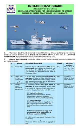 INDIAN COAST GUARD
(MINISTRY OF DEFENCE)
EXCELLENT OPPORTUNITY FOR MEN AND WOMEN TO BECOME
OFFICER IN INDIAN COAST GUARD – 02/2014 BATCH

1.
The Indian Coast Guard, an Armed Force of the Union, offers a challenging and inspiring
career in various branches as a Group ‘A’ Gazetted Officer in the rank of Assistant
Commandant at pay scale of Rs.15600-39100 with Grade Pay Rs 5400.
2.
Branch and Eligibility. Unmarried Indian citizens having following minimum qualifications
are eligible to apply:
Sl

Branch

Educational Qualification

(a)

General Duty

Bachelor’s degree with minimum 60% marks
in aggregate of a university recognised by the
Central/ State Govt./UGC. Should have qualified
12th standard with aggregate of 60% marks in
Physics and Maths.

(b)

General Duty
(i) Pilot
(ii) Navigator
or
Observer
Technical
branch
(Mechanical
and Electrical)

B.Sc with Maths & Physics with 60% marks in
aggregate. (Physics or Maths should be one of
the subject in final year of B.Sc Degree). Should
have qualified 12th standard with an aggregate of
60% marks in Physics and Maths.
(i) Engineering degree with 60% marks in
aggregate or Should have passed sections A and
B of Institute of Engineers (India) examination in
any of the discipline listed below with 60% marks.

(c)

(a) Engineering Branch
Mechanical/ Naval architecture/ Marine/
Industrial and Production/ Metallurgy/
Mechatronics/ Aeronautical/ Aerospace Engg.
(b) Electrical Branch
Electrical/Electronics/Power Engg/Electronics
and Communication/Instrumentation and
Controls/Power Electronics/ Instrumentation
Engg.
* All the above streams of Engg. must
be recognised by All India Council of
Technical Education (AICTE).
(ii) 60% marks in aggregate in Physics and Maths
in 12th class.
or
Three year diploma course with an aggregate of
60%

Gender
Men

Age (Born
between)
01 Jul 89 to 30
Jun 93 (both
dates inclusive).

Men

01 Jul 87 to
30 Jun 95 (both
dates inclusive).

Men

01 Jul 84 to
30 Jun 93 (both
dates inclusive).

 
