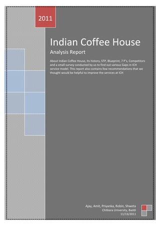 2011


   Indian Coffee House
   Analysis Report
   About Indian Coffee House, Its history, STP, Blueprint, 7 P’s, Competitors
   and a small survey conducted by us to find out various Gaps in ICH
   service model. This report also contains few recommendations that we
   thought would be helpful to improve the services at ICH




                              Ajay, Amit, Priyanka, Robin, Shweta
                                           Chitkara University, Baddi
                                                        11/13/2011
 