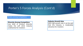 Rivalry among Competitors
Diversity Among Competitors
Low level of product diversity
makes the soft drink industry
unattractive for investors
Industry Growth Rate
With high growth rate it can be said
that this industry is moderately
attractive for investors
Porter’s 5 Forces Analysis (Cont’d)
 