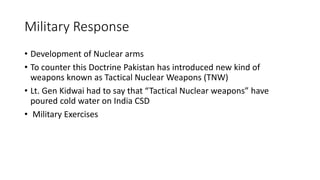 Military Response
• Development of Nuclear arms
• To counter this Doctrine Pakistan has introduced new kind of
weapons known as Tactical Nuclear Weapons (TNW)
• Lt. Gen Kidwai had to say that “Tactical Nuclear weapons” have
poured cold water on India CSD
• Military Exercises
 