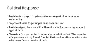 Political Response
• Pakistan is engaged to gain maximum support of international
community
• To prevent India to get upper hand over Pakistan
• Pakistan signed treaties with different states for mustering support
against India
• There is a famous maxim in international relation that “The enemies
of my enemy are my friends” In this Pakistan has alliances with states
who never favour the rise of India
 