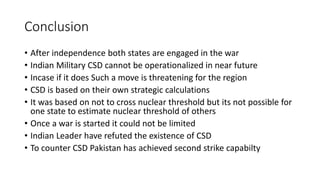 Conclusion
• After independence both states are engaged in the war
• Indian Military CSD cannot be operationalized in near future
• Incase if it does Such a move is threatening for the region
• CSD is based on their own strategic calculations
• It was based on not to cross nuclear threshold but its not possible for
one state to estimate nuclear threshold of others
• Once a war is started it could not be limited
• Indian Leader have refuted the existence of CSD
• To counter CSD Pakistan has achieved second strike capabilty
 