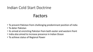 Indian Cold Start Doctrine
Factors
• To prevent Pakistan from challenging predominant position of india
• To deter Pakistan
• Its aimed at encircling Pakistan from both easter and western front
• India also aimed to increase presence in Indian Ocean
• To achieve status of Regional Power
 