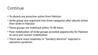 Continue
• To absorb any proactive action from Pakistan
• Strike group also organized into three categories after absorb action
then strike in Pakistan
• These groups are mobilized within 72-96 hours
• Poor mobilization of strike groups provided opportunity for Pakistan
to carry out counter mobilization
• There were many loopholes in “Sunderji doctrine” exposed in
operation parakram
 