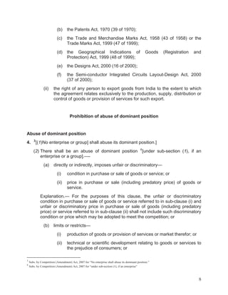 (b)
(c)

the Trade and Merchandise Marks Act, 1958 (43 of 1958) or the
Trade Marks Act, 1999 (47 of 1999);

(d)

the Geographical Indications of
Protection) Act, 1999 (48 of 1999);

(e)

the Designs Act, 2000 (16 of 2000);

(f)
(ii)

the Patents Act, 1970 (39 of 1970);

the Semi-conductor Integrated Circuits Layout-Design Act, 2000
(37 of 2000);

Goods

(Registration

and

the right of any person to export goods from India to the extent to which
the agreement relates exclusively to the production, supply, distribution or
control of goods or provision of services for such export.

Prohibition of abuse of dominant position

Abuse of dominant position
4.

3

[(1)No enterprise or group] shall abuse its dominant position.]

(2) There shall be an abuse of dominant position
enterprise or a group].—(a)

4

[under sub-section (1), if an

directly or indirectly, imposes unfair or discriminatory—
(i)

condition in purchase or sale of goods or service; or

(ii)

price in purchase or sale (including predatory price) of goods or
service.

Explanation.— For the purposes of this clause, the unfair or discriminatory
condition in purchase or sale of goods or service referred to in sub-clause (i) and
unfair or discriminatory price in purchase or sale of goods (including predatory
price) or service referred to in sub-clause (ii) shall not include such discriminatory
condition or price which may be adopted to meet the competition; or
(b)

limits or restricts—
(i)
(ii)

3
4

production of goods or provision of services or market therefor; or
technical or scientific development relating to goods or services to
the prejudice of consumers; or

Subs. by Competition (Amendment) Act, 2007 for “No enterprise shall abuse its dominant position.”
Subs. by Competition (Amendment) Act, 2007 for “under sub-section (1), if an enterprise”

8

 