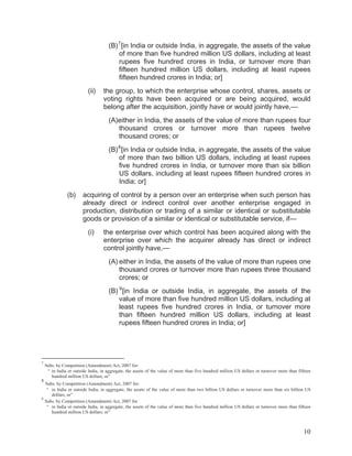 (B) 7 [in India or outside India, in aggregate, the assets of the value
of more than five hundred million US dollars, including at least
rupees five hundred crores in India, or turnover more than
fifteen hundred million US dollars, including at least rupees
fifteen hundred crores in India; or]
(ii)

the group, to which the enterprise whose control, shares, assets or
voting rights have been acquired or are being acquired, would
belong after the acquisition, jointly have or would jointly have,—
(A)either in India, the assets of the value of more than rupees four
thousand crores or turnover more than rupees twelve
thousand crores; or
(B) 8 [in India or outside India, in aggregate, the assets of the value
of more than two billion US dollars, including at least rupees
five hundred crores in India, or turnover more than six billion
US dollars, including at least rupees fifteen hundred crores in
India; or]

(b)

acquiring of control by a person over an enterprise when such person has
already direct or indirect control over another enterprise engaged in
production, distribution or trading of a similar or identical or substitutable
goods or provision of a similar or identical or substitutable service, if—
(i)

the enterprise over which control has been acquired along with the
enterprise over which the acquirer already has direct or indirect
control jointly have,—
(A) either in India, the assets of the value of more than rupees one
thousand crores or turnover more than rupees three thousand
crores; or
(B) 9 [in India or outside India, in aggregate, the assets of the
value of more than five hundred million US dollars, including at
least rupees five hundred crores in India, or turnover more
than fifteen hundred million US dollars, including at least
rupees fifteen hundred crores in India; or]

7

8

Subs. by Competition (Amendment) Act, 2007 for:
“ in India or outside India, in aggregate, the assets of the value of more than five hundred million US dollars or turnover more than fifteen
hundred million US dollars; or”

Subs. by Competition (Amendment) Act, 2007 for:
“ in India or outside India, in aggregate, the assets of the value of more than two billion US dollars or turnover more than six billion US
dollars; or”
9
Subs. by Competition (Amendment) Act, 2007 for
“ in India or outside India, in aggregate, the assets of the value of more than five hundred million US dollars or turnover more than fifteen
hundred million US dollars; or”

10

 