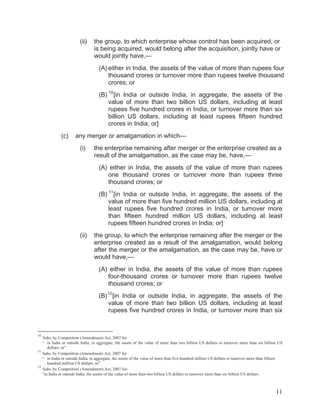 (ii)

the group, to which enterprise whose control has been acquired, or
is being acquired, would belong after the acquisition, jointly have or
would jointly have,—
(A) either in India, the assets of the value of more than rupees four
thousand crores or turnover more than rupees twelve thousand
crores; or
(B) 10 [in India or outside India, in aggregate, the assets of the
value of more than two billion US dollars, including at least
rupees five hundred crores in India, or turnover more than six
billion US dollars, including at least rupees fifteen hundred
crores in India; or]

(c)

any merger or amalgamation in which—
(i)

the enterprise remaining after merger or the enterprise created as a
result of the amalgamation, as the case may be, have,—
(A) either in India, the assets of the value of more than rupees
one thousand crores or turnover more than rupees three
thousand crores; or
(B) 11 [in India or outside India, in aggregate, the assets of the
value of more than five hundred million US dollars, including at
least rupees five hundred crores in India, or turnover more
than fifteen hundred million US dollars, including at least
rupees fifteen hundred crores in India; or]

(ii)

the group, to which the enterprise remaining after the merger or the
enterprise created as a result of the amalgamation, would belong
after the merger or the amalgamation, as the case may be, have or
would have,—
(A) either in India, the assets of the value of more than rupees
four-thousand crores or turnover more than rupees twelve
thousand crores; or
(B) 12 [in India or outside India, in aggregate, the assets of the
value of more than two billion US dollars, including at least
rupees five hundred crores in India, or turnover more than six

10

Subs. by Competition (Amendment) Act, 2007 for
“ in India or outside India, in aggregate, the assets of the value of more than two billion US dollars or turnover more than six billion US
dollars; or”
11
Subs. by Competition (Amendment) Act, 2007 for
“ in India or outside India, in aggregate, the assets of the value of more than five hundred million US dollars or turnover more than fifteen
hundred million US dollars; or”
12
Subs. by Competition (Amendment) Act, 2007 for:
“in India or outside India, the assets of the value of more than two billion US dollars or turnover more than six billion US dollars.

11

 