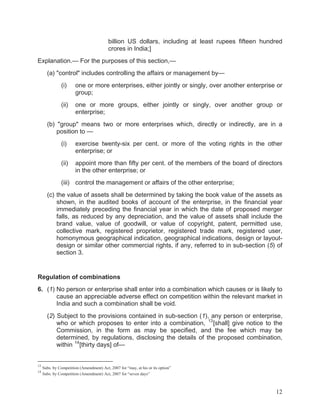billion US dollars, including at least rupees fifteen hundred
crores in India;]
Explanation.— For the purposes of this section,—
(a) "control" includes controlling the affairs or management by—
(i)

one or more enterprises, either jointly or singly, over another enterprise or
group;

(ii)

one or more groups, either jointly or singly, over another group or
enterprise;

(b) "group" means two or more enterprises which, directly or indirectly, are in a
position to —
(i)

exercise twenty-six per cent. or more of the voting rights in the other
enterprise; or

(ii)

appoint more than fifty per cent. of the members of the board of directors
in the other enterprise; or

(iii) control the management or affairs of the other enterprise;
(c) the value of assets shall be determined by taking the book value of the assets as
shown, in the audited books of account of the enterprise, in the financial year
immediately preceding the financial year in which the date of proposed merger
falls, as reduced by any depreciation, and the value of assets shall include the
brand value, value of goodwill, or value of copyright, patent, permitted use,
collective mark, registered proprietor, registered trade mark, registered user,
homonymous geographical indication, geographical indications, design or layoutdesign or similar other commercial rights, if any, referred to in sub-section (5) of
section 3.

Regulation of combinations
6. (1) No person or enterprise shall enter into a combination which causes or is likely to
cause an appreciable adverse effect on competition within the relevant market in
India and such a combination shall be void.
(2) Subject to the provisions contained in sub-section (1), any person or enterprise,
who or which proposes to enter into a combination, 13 [shall] give notice to the
Commission, in the form as may be specified, and the fee which may be
determined, by regulations, disclosing the details of the proposed combination,
within 14 [thirty days] of—

13
14

Subs. by Competition (Amendment) Act, 2007 for “may, at his or its option”
Subs. by Competition (Amendment) Act, 2007 for “seven days”

12

 