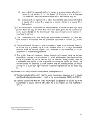 (a)

(b)

15

approval of the proposal relating to merger or amalgamation, referred to in
clause (c) of section 5, by the board of directors of the enterprises
concerned with such merger or amalgamation, as the case may be;
execution of any agreement or other document for acquisition referred to
in clause (a) of section 5 or acquiring of control referred to in clause (b) of
that section.

[(2A)No combination shall come into effect until two hundred and ten days have
passed from the day on which the notice has been given to the Commission
under sub-section(2) or the Commission has passed orders under section 31,
whichever is earlier.]

(3) The Commission shall, after receipt of notice under sub-section (2), deal with
such notice in accordance with the provisions contained in sections 29, 30 and
31.
(4) The provisions of this section shall not apply to share subscription or financing
facility or any acquisition, by a public financial institution, foreign institutional
investor, bank or venture capital fund, pursuant to any covenant of a loan
agreement or investment agreement.
(5) The public financial institution, foreign institutional investor, bank or venture
capital fund, referred to in sub-section (4), shall, within seven days from the date
of the acquisition, file, in the form as may be specified by regulations, with the
Commission the details of the acquisition including the details of control, the
circumstances for exercise of such control and the consequences of default
arising out of such loan agreement or investment agreement, as the case may
be.
Explanation.—For the purposes of this section, the expression—
(a) "foreign institutional investor" has the same meaning as assigned to it in clause
(a) of the Explanation to section 115AD of the Income-tax Act, 1961(43 of 1961);
(b) "venture capital fund" has the same meaning as assigned to it in clause (b) of the
Explanation to clause (23 FB) of section 10 of the Income-tax Act, 1961(43 of
1961);.

15

Ins. by Competition (Amendment) Act, 2007

13

 