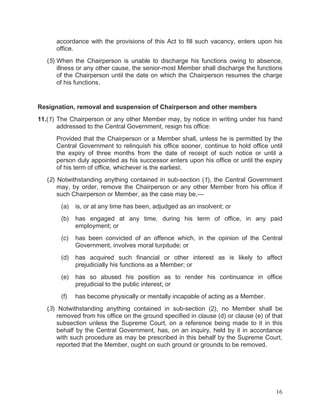 accordance with the provisions of this Act to fill such vacancy, enters upon his
office.
(5) When the Chairperson is unable to discharge his functions owing to absence,
illness or any other cause, the senior-most Member shall discharge the functions
of the Chairperson until the date on which the Chairperson resumes the charge
of his functions.

Resignation, removal and suspension of Chairperson and other members
11.(1) The Chairperson or any other Member may, by notice in writing under his hand
addressed to the Central Government, resign his office:
Provided that the Chairperson or a Member shall, unless he is permitted by the
Central Government to relinquish his office sooner, continue to hold office until
the expiry of three months from the date of receipt of such notice or until a
person duly appointed as his successor enters upon his office or until the expiry
of his term of office, whichever is the earliest.
(2) Notwithstanding anything contained in sub-section (1), the Central Government
may, by order, remove the Chairperson or any other Member from his office if
such Chairperson or Member, as the case may be,—
(a)

is, or at any time has been, adjudged as an insolvent; or

(b)

has engaged at any time, during his term of office, in any paid
employment; or

(c)

has been convicted of an offence which, in the opinion of the Central
Government, involves moral turpitude; or

(d)

has acquired such financial or other interest as is likely to affect
prejudicially his functions as a Member; or

(e)

has so abused his position as to render his continuance in office
prejudicial to the public interest; or

(f)

has become physically or mentally incapable of acting as a Member.

(3) Notwithstanding anything contained in sub-section (2), no Member shall be
removed from his office on the ground specified in clause (d) or clause (e) of that
subsection unless the Supreme Court, on a reference being made to it in this
behalf by the Central Government, has, on an inquiry, held by it in accordance
with such procedure as may be prescribed in this behalf by the Supreme Court,
reported that the Member, ought on such ground or grounds to be removed.

16

 