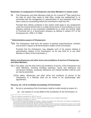 Restriction on employment of Chairperson and other Members in certain cases
12.

The Chairperson and other Members shall not, for a period of 20 [two years] from
the date on which they cease to hold office, accept any employment in, or
connected with the management or administration of, any enterprise which has
been a party to a proceeding before the Commission under this Act:
Provided that nothing contained in this section shall apply to any employment
under the Central Government or a State Government or local authority or in any
statutory authority or any corporation established by or under any Central, State
or Provincial Act or a Government company as defined in section 617 of the
Companies Act, 1956 (1 of 1956).

21

[Administrative powers of Chairperson]

22

[13. The Chairperson shall have the powers of general superintendence, direction
and control in respect of all administrative matters of the Commission:
Provided that the Chairperson may delegate such of his powers relating to
administrative matters of the Commission, as he may think fit, to any other
Member or officer of the Commission.”]

Salary and allowances and other terms and conditions of service of Chairperson
and other Members
14.(1) The salary, and the other terms and conditions of service, of the Chairperson and
other Members, including travelling expenses, house rent allowance and
conveyance facilities, sumptuary allowance and medical facilities shall be such
as may be prescribed.
(2)The salary, allowances and other terms and conditions of service of the
Chairperson or a Member shall not be varied to his disadvantage after
appointment.
Vacancy, etc. not to invalidate proceedings of Commission
15.

No act or proceeding of the Commission shall be invalid merely by reason of—
(a)

any vacancy in, or any defect in the constitution of, the Commission; or

20

Subs. by Competition (Amendment) Act, 2007 for “one year”
Subs. by Competition (Amendment) Act, 2007 for “Financial and administrative powers of Member Administration”
22
Subs. by Competition (Amendment) Act, 2007 for:
“ The Central Government shall designate any Member as Member Administration who shall exercise such financial and administrative
powers as may be vested in him under the rules made by the Central Government:
Provided that the Member Administration shall have authority to delegate such of his financial and administrative powers as he may think
fit to any other officer of the Commission subject to the condition that such officer shall, while exercising such delegated powers continue
to act under the direction, superintendence and control of the Member Administration.”
21

17

 