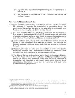 (b)

any defect in the appointment of a person acting as a Chairperson or as a
Member; or

(c)

any irregularity in the procedure of the Commission not affecting the
merits of the case.

Appointment of Director General, etc.
16.

23

[(1)The Central Government may, by notification, appoint a Director General for
the purposes of assisting the Commission in conducting inquiry into
contravention of any of the provisions of this Act and for performing such other
functions as are, or may be, provided by or under this Act.

(1A)The number of other Additional, Joint, Deputy or Assistant Directors General or
such officers or other employees in the office of Director General and the manner
of appointment of such Additional, Joint, Deputy or Assistant Directors General or
such officers or other employees shall be such as may be prescribed.”]
(2) Every Additional, Joint, Deputy and Assistant Directors General or 24 [such
officers or other employees,] shall exercise his powers, and discharge his
functions, subject to the general control, supervision and direction of the Director
General.
(3) The salary, allowances and other terms and conditions of service of the Director
General and Additional, Joint, Deputy and Assistant Directors General or, 25 [such
officers or other employees,] shall be such as may be prescribed.
(4) The Director General and Additional, Joint, Deputy and Assistant Directors
General or 26 [such officers or other employees,] shall be appointed from amongst
persons of integrity and outstanding ability and who have experience in
investigation, and knowledge of accountancy, management, business, public
administration, international trade, law or economics and such other
qualifications as may be prescribed.

23

Subs. by Competition (Amendment) Act, 2007 for :
“ The Central Government may, by notification, appoint a Director General and as many Additional, Joint, Deputy or Assistant Directors
General or such other advisers, consultants or officers, as it may think fit, for the purposes of assisting the Commission in conducting
inquiry into contravention of any of the provisions of this Act and for the conduct of cases before the Commission and for performing such
other functions as are, or may be, provided by or under this Act”
24
Subs. by Competition (Amendment) Act, 2007 for “such other advisers, consultants and officers,”
25
Subs. by Competition (Amendment) Act, 2007 for “such other advisers, consultants and officers,”
26
Subs. by Competition (Amendment) Act, 2007 for “such other advisers, consultants and officers,”

18

 
